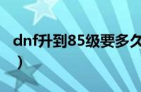 dnf升到85级要多久（dnf85级后怎么升级快）