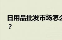 日用品批发市场怎么找货源 目前是什么情况？