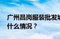 广州昌岗服装批发城营业时间是几点 目前是什么情况？