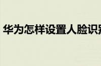 华为怎样设置人脸识别解锁（人脸识别解锁）