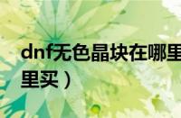 dnf无色晶块在哪里购买（dnf无色晶块在哪里买）