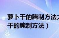 萝卜干的腌制方法大全 脆爽视频教程（萝卜干的腌制方法）