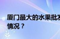 厦门最大的水果批发市场在哪里 目前是什么情况？