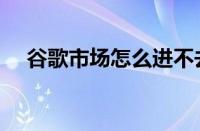 谷歌市场怎么进不去（谷歌市场打不开）