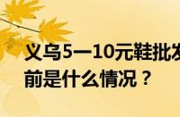 义乌5一10元鞋批发市场进货渠道在哪里 目前是什么情况？