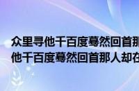 众里寻他千百度蓦然回首那人却在灯火阑珊处（对于众里寻他千百度蓦然回首那人却在灯火阑珊处的情况介绍）