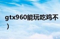 gtx960能玩吃鸡不（gtx960能玩绝地求生吗）