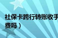 社保卡跨行转账收手续费吗（跨行转账收手续费吗）