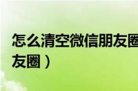 怎么清空微信朋友圈的内容（怎么清空微信朋友圈）