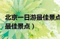 北京一日游最佳景点推荐自驾游（北京一日游最佳景点）