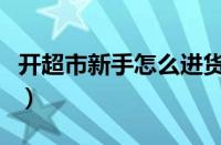 开超市新手怎么进货的（开超市新手怎么进货）