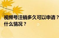 视频号注销多久可以申请？视频号注销了怎么恢复？ 目前是什么情况？