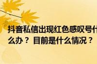 抖音私信出现红色感叹号什么意思？私信出现红色感叹号怎么办？ 目前是什么情况？