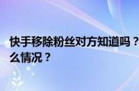 快手移除粉丝对方知道吗？移除粉丝和拉黑的区别 目前是什么情况？