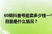 60级抖音号能卖多少钱一个？抖音60级账号能在哪里买到？ 目前是什么情况？