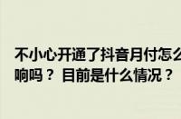 不小心开通了抖音月付怎么办？不小心开通了抖音月付有影响吗？ 目前是什么情况？