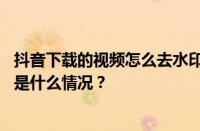 抖音下载的视频怎么去水印？下载的视频在哪个位置？ 目前是什么情况？