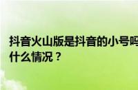 抖音火山版是抖音的小号吗？抖音火山版怎么回事？ 目前是什么情况？