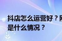 抖店怎么运营好？刚开的抖店怎样推？ 目前是什么情况？