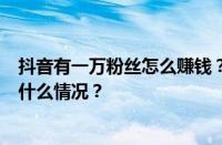 抖音有一万粉丝怎么赚钱？抖音上1万粉丝有用吗？ 目前是什么情况？