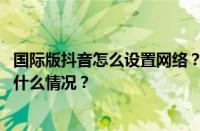 国际版抖音怎么设置网络？网络不稳定是怎么回事？ 目前是什么情况？