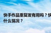 快手作品重复发有用吗？快手作品发重复了怎么办？ 目前是什么情况？