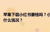 苹果下载小红书要钱吗？小红书苹果怎么下载不了？ 目前是什么情况？