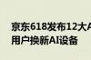 京东618发布12大AI品类 预计推动超300万用户换新AI设备