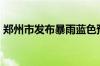 郑州市发布暴雨蓝色预警 降水量50毫米以上