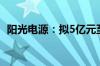 阳光电源：拟5亿元至10亿元回购公司股份