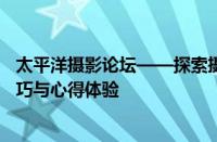 太平洋摄影论坛——探索摄影艺术的多元领域，共享专业技巧与心得体验