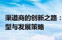 渠道商的创新之路：深度探讨未来商业模式转型与发展策略