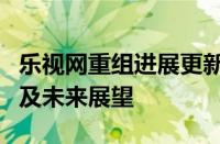 乐视网重组进展更新：最新消息揭示重组计划及未来展望